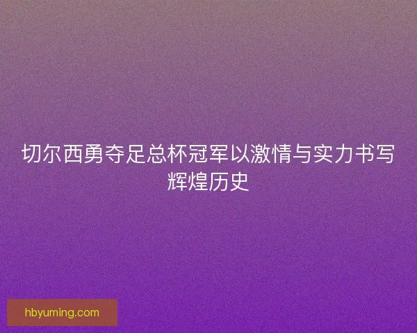切尔西勇夺足总杯冠军以激情与实力书写辉煌历史