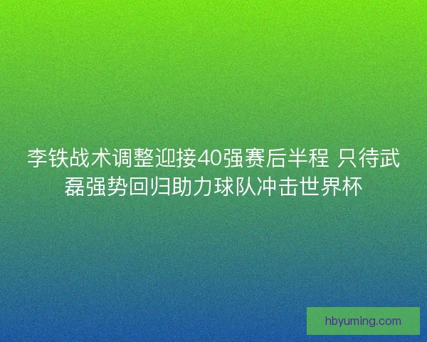 李铁战术调整迎接40强赛后半程 只待武磊强势回归助力球队冲击世界杯