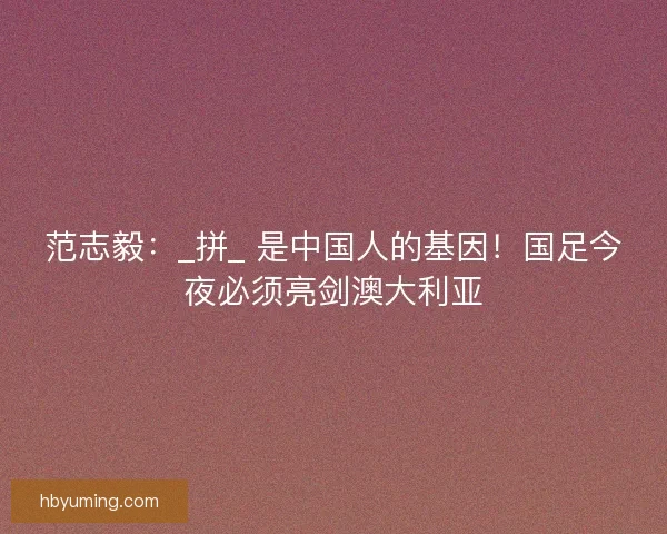 范志毅：_拼_ 是中国人的基因！国足今夜必须亮剑澳大利亚